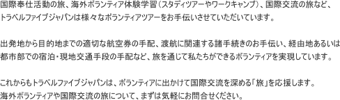 国際奉仕活動の旅、海外ボランティア体験学習（スタディツアーやワークキャンプ）、国際交流の旅など、 トラベルファイブジャパンは様々なボランティアツアーをお手伝いさせていただいています。  出発地から目的地までの適切な航空券の手配、渡航に関連する諸手続きのお手伝い、経由地あるいは 都市部での宿泊・現地交通手段の手配など、旅を通じて私たちができるボランティアを実現しています。  これからもトラベルファイブジャパンは、ボランティアに出かけて国際交流を深める「旅」を応援します。 海外ボランティアや国際交流の旅について、まずは気軽にお問合せください。